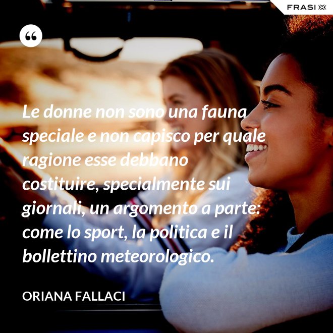 Le donne non sono una fauna speciale e non capisco per quale ragione esse debbano costituire, specialmente sui giornali, un argomento a parte: come lo sport, la politica e il bollettino meteorologico. - Oriana Fallaci