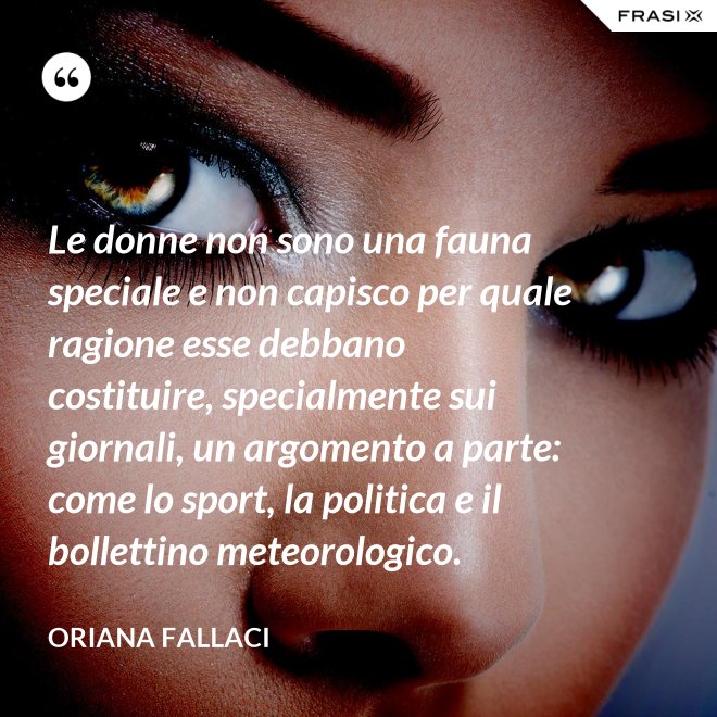 Le donne non sono una fauna speciale e non capisco per quale ragione esse debbano costituire, specialmente sui giornali, un argomento a parte: come lo sport, la politica e il bollettino meteorologico. - Oriana Fallaci