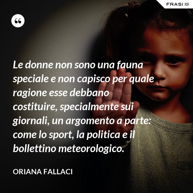 Le donne non sono una fauna speciale e non capisco per quale ragione esse debbano costituire, specialmente sui giornali, un argomento a parte: come lo sport, la politica e il bollettino meteorologico. - Oriana Fallaci