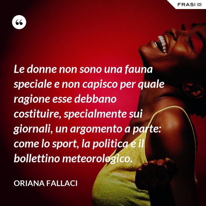 Le donne non sono una fauna speciale e non capisco per quale ragione esse debbano costituire, specialmente sui giornali, un argomento a parte: come lo sport, la politica e il bollettino meteorologico. - Oriana Fallaci