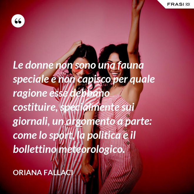 Le donne non sono una fauna speciale e non capisco per quale ragione esse debbano costituire, specialmente sui giornali, un argomento a parte: come lo sport, la politica e il bollettino meteorologico. - Oriana Fallaci