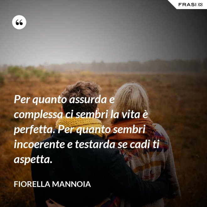 Per quanto assurda e complessa ci sembri la vita è perfetta. Per quanto sembri incoerente e testarda se cadi ti aspetta. - Fiorella Mannoia
