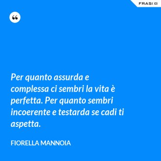 Per quanto assurda e complessa ci sembri la vita è perfetta. Per quanto sembri incoerente e testarda se cadi ti aspetta. - Fiorella Mannoia