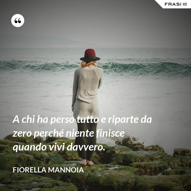 A chi ha perso tutto e riparte da zero perché niente finisce quando vivi davvero. - Fiorella Mannoia