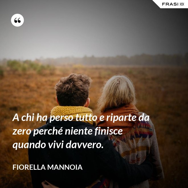 A chi ha perso tutto e riparte da zero perché niente finisce quando vivi davvero. - Fiorella Mannoia