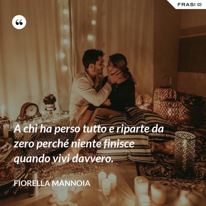 A chi ha perso tutto e riparte da zero perché niente finisce quando vivi davvero. - Fiorella Mannoia
