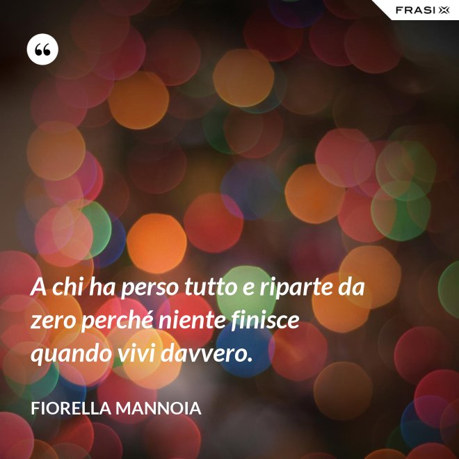 A chi ha perso tutto e riparte da zero perché niente finisce quando vivi davvero. - Fiorella Mannoia