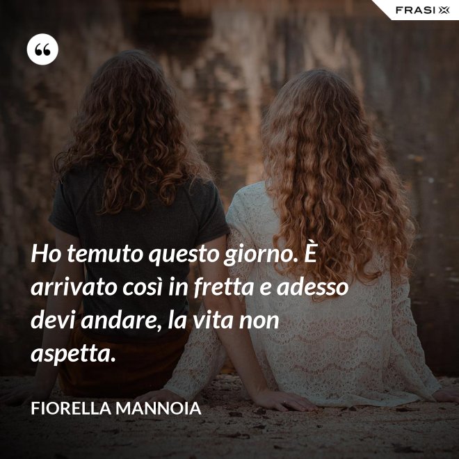 Ho temuto questo giorno. È arrivato così in fretta e adesso devi andare, la vita non aspetta. - Fiorella Mannoia