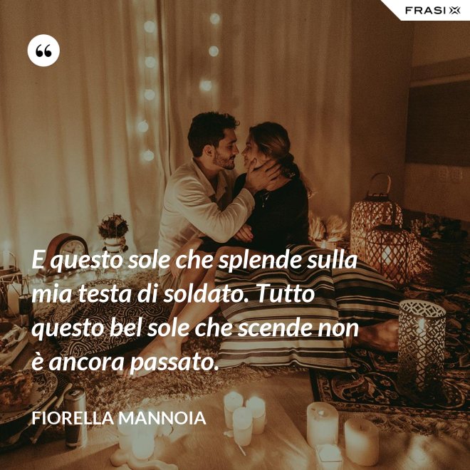 E questo sole che splende sulla mia testa di soldato. Tutto questo bel sole che scende non è ancora passato. - Fiorella Mannoia
