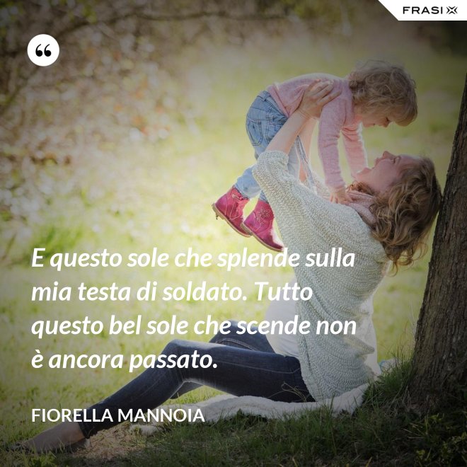 E questo sole che splende sulla mia testa di soldato. Tutto questo bel sole che scende non è ancora passato. - Fiorella Mannoia
