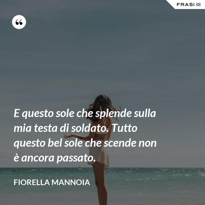 E questo sole che splende sulla mia testa di soldato. Tutto questo bel sole che scende non è ancora passato. - Fiorella Mannoia