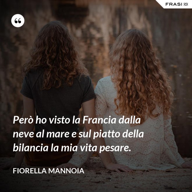 Però ho visto la Francia dalla neve al mare e sul piatto della bilancia la mia vita pesare. - Fiorella Mannoia
