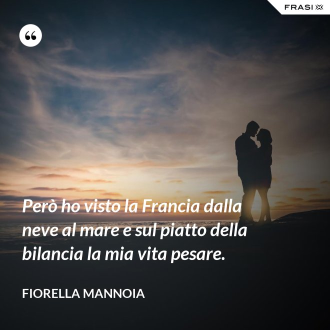 Però ho visto la Francia dalla neve al mare e sul piatto della bilancia la mia vita pesare. - Fiorella Mannoia