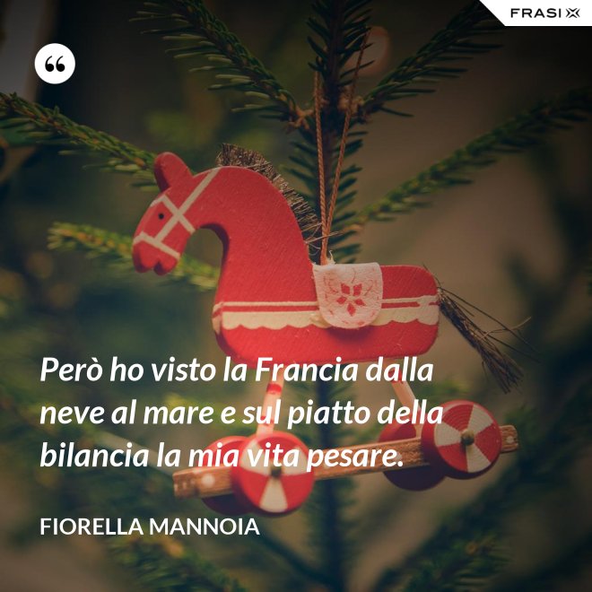Però ho visto la Francia dalla neve al mare e sul piatto della bilancia la mia vita pesare. - Fiorella Mannoia