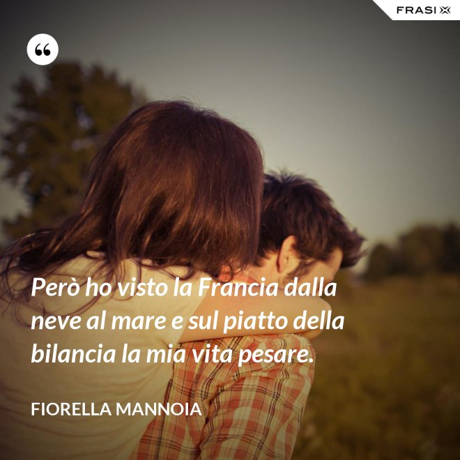 Però ho visto la Francia dalla neve al mare e sul piatto della bilancia la mia vita pesare. - Fiorella Mannoia