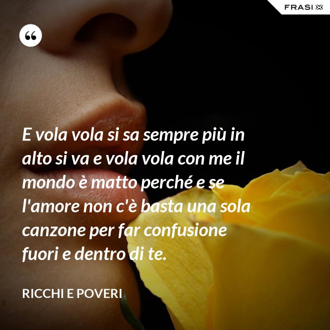 E vola vola si sa sempre più in alto si va e vola vola con me il mondo è matto perché e se l'amore non c'è basta una sola canzone per far confusione fuori e dentro di te. - Ricchi e Poveri