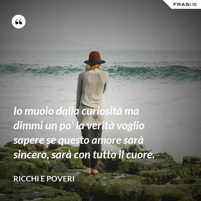 Io muoio dalla curiosità ma dimmi un po' la verità voglio sapere se questo amore sarà sincero, sarà con tutto il cuore. - Ricchi e Poveri