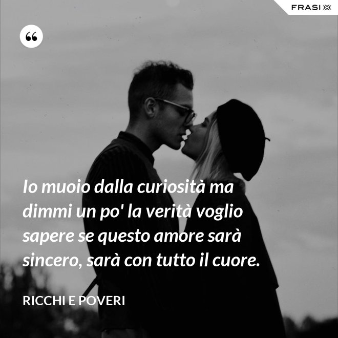 Io muoio dalla curiosità ma dimmi un po' la verità voglio sapere se questo amore sarà sincero, sarà con tutto il cuore. - Ricchi e Poveri