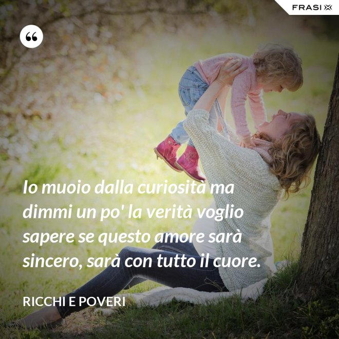 Io muoio dalla curiosità ma dimmi un po' la verità voglio sapere se questo amore sarà sincero, sarà con tutto il cuore. - Ricchi e Poveri