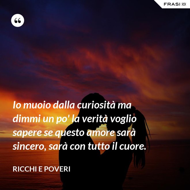 Io muoio dalla curiosità ma dimmi un po' la verità voglio sapere se questo amore sarà sincero, sarà con tutto il cuore. - Ricchi e Poveri