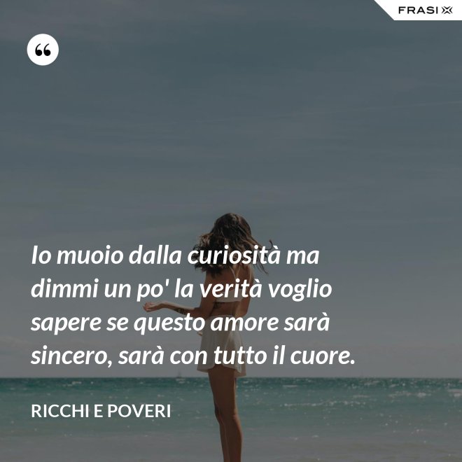 Io muoio dalla curiosità ma dimmi un po' la verità voglio sapere se questo amore sarà sincero, sarà con tutto il cuore. - Ricchi e Poveri