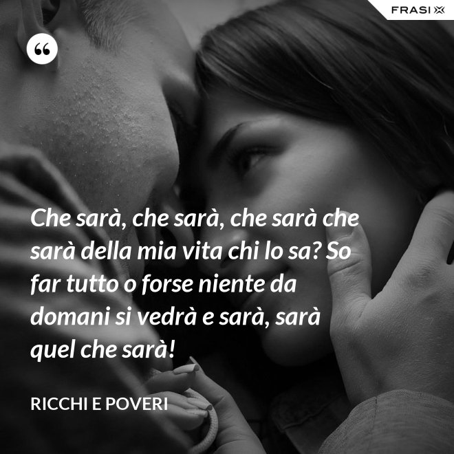 Che sarà, che sarà, che sarà che sarà della mia vita chi lo sa? So far tutto o forse niente da domani si vedrà e sarà, sarà quel che sarà! - Ricchi e Poveri
