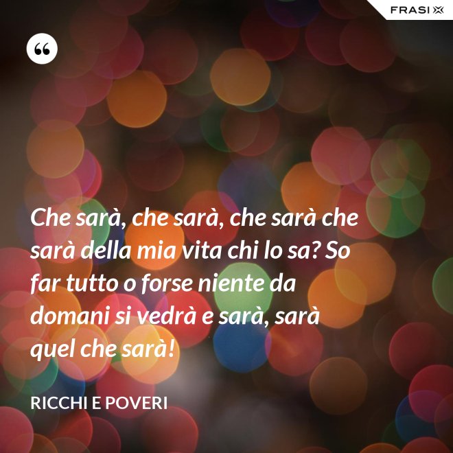 Che sarà, che sarà, che sarà che sarà della mia vita chi lo sa? So far tutto o forse niente da domani si vedrà e sarà, sarà quel che sarà! - Ricchi e Poveri