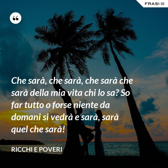 Che sarà, che sarà, che sarà che sarà della mia vita chi lo sa? So far tutto o forse niente da domani si vedrà e sarà, sarà quel che sarà! - Ricchi e Poveri