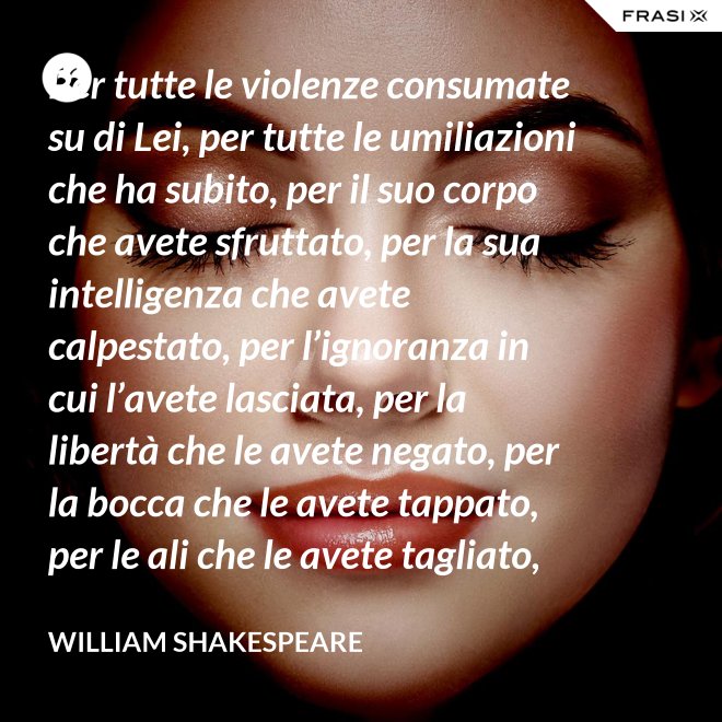 Per tutte le violenze consumate su di Lei, per tutte le umiliazioni che ha subito, per il suo corpo che avete sfruttato, per la sua intelligenza che avete calpestato, per l’ignoranza in cui l’avete lasciata, per la libertà che le avete negato, per la bocca che le avete tappato, per le ali che le avete tagliato, per tutto questo: in piedi Signori, davanti a una Donna! - William Shakespeare