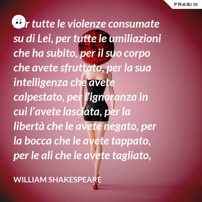 Per tutte le violenze consumate su di Lei, per tutte le umiliazioni che ha subito, per il suo corpo che avete sfruttato, per la sua intelligenza che avete calpestato, per l’ignoranza in cui l’avete lasciata, per la libertà che le avete negato, per la bocca che le avete tappato, per le ali che le avete tagliato, per tutto questo: in piedi Signori, davanti a una Donna! - William Shakespeare