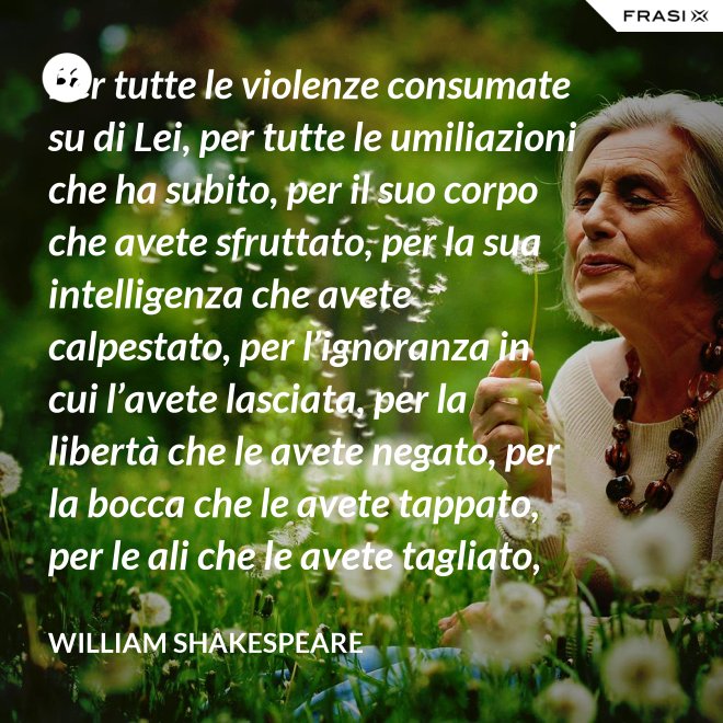 Per tutte le violenze consumate su di Lei, per tutte le umiliazioni che ha subito, per il suo corpo che avete sfruttato, per la sua intelligenza che avete calpestato, per l’ignoranza in cui l’avete lasciata, per la libertà che le avete negato, per la bocca che le avete tappato, per le ali che le avete tagliato, per tutto questo: in piedi Signori, davanti a una Donna! - William Shakespeare