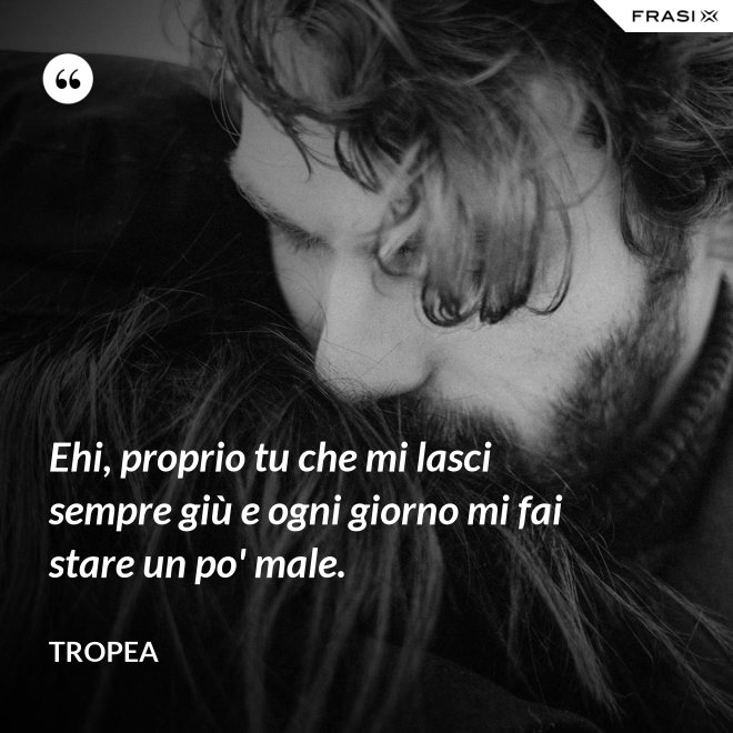 Ehi, proprio tu che mi lasci sempre giù e ogni giorno mi fai stare un po' male. - Tropea