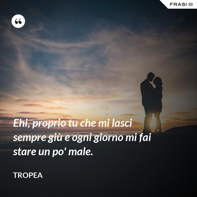 Ehi, proprio tu che mi lasci sempre giù e ogni giorno mi fai stare un po' male. - Tropea