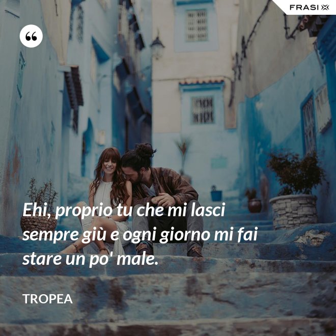 Ehi, proprio tu che mi lasci sempre giù e ogni giorno mi fai stare un po' male. - Tropea