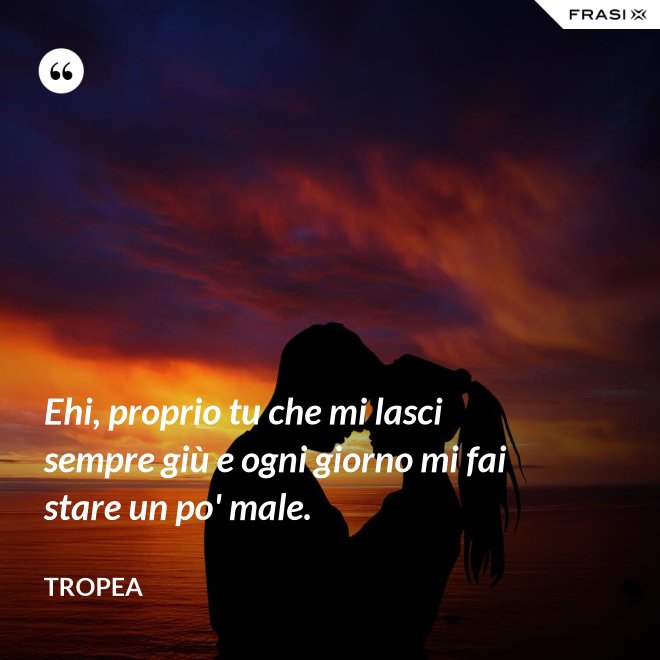 Ehi, proprio tu che mi lasci sempre giù e ogni giorno mi fai stare un po' male. - Tropea