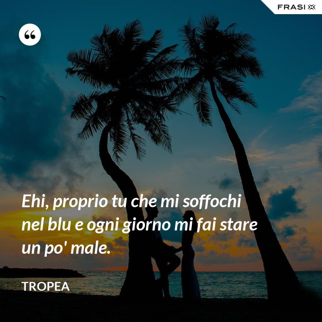 Ehi, proprio tu che mi soffochi nel blu e ogni giorno mi fai stare un po' male. - Tropea