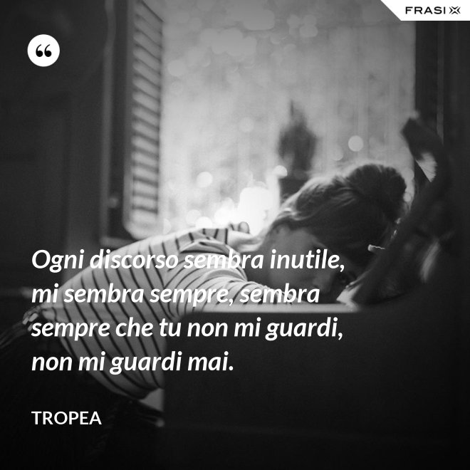 Ogni discorso sembra inutile, mi sembra sempre, sembra sempre che tu non mi guardi, non mi guardi mai. - Tropea