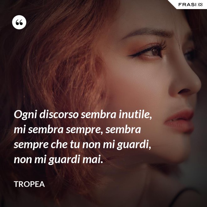 Ogni discorso sembra inutile, mi sembra sempre, sembra sempre che tu non mi guardi, non mi guardi mai. - Tropea