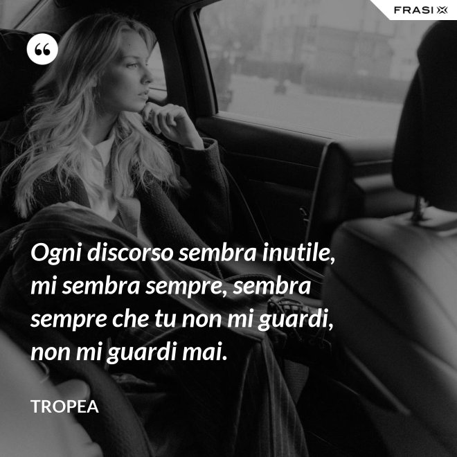 Ogni discorso sembra inutile, mi sembra sempre, sembra sempre che tu non mi guardi, non mi guardi mai. - Tropea