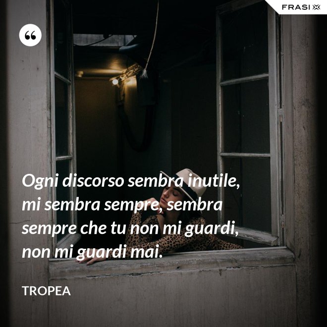 Ogni discorso sembra inutile, mi sembra sempre, sembra sempre che tu non mi guardi, non mi guardi mai. - Tropea