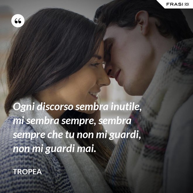 Ogni discorso sembra inutile, mi sembra sempre, sembra sempre che tu non mi guardi, non mi guardi mai. - Tropea