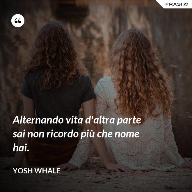 Alternando vita d'altra parte sai non ricordo più che nome hai. - Yosh Whale