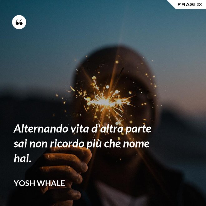 Alternando vita d'altra parte sai non ricordo più che nome hai. - Yosh Whale