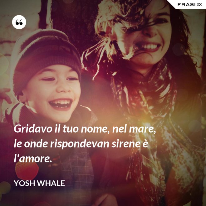 Gridavo il tuo nome, nel mare, le onde rispondevan sirene è l'amore. - Yosh Whale