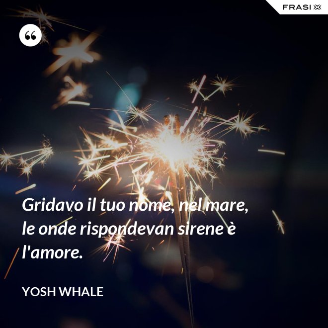 Gridavo il tuo nome, nel mare, le onde rispondevan sirene è l'amore. - Yosh Whale