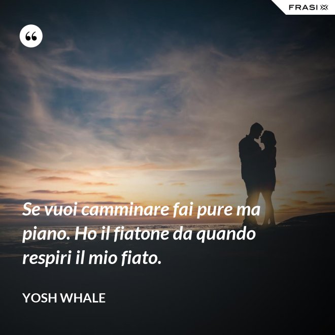 Se vuoi camminare fai pure ma piano. Ho il fiatone da quando respiri il mio fiato. - Yosh Whale