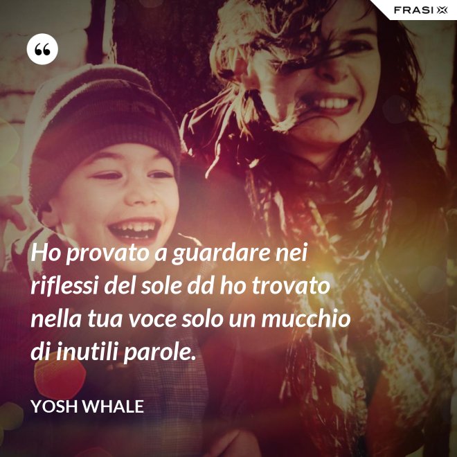 Ho provato a guardare nei riflessi del sole dd ho trovato nella tua voce solo un mucchio di inutili parole. - Yosh Whale