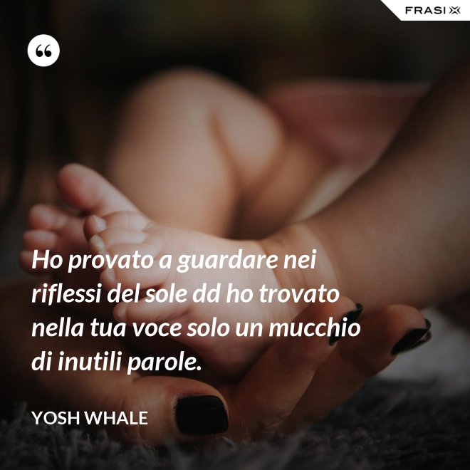 Ho provato a guardare nei riflessi del sole dd ho trovato nella tua voce solo un mucchio di inutili parole. - Yosh Whale