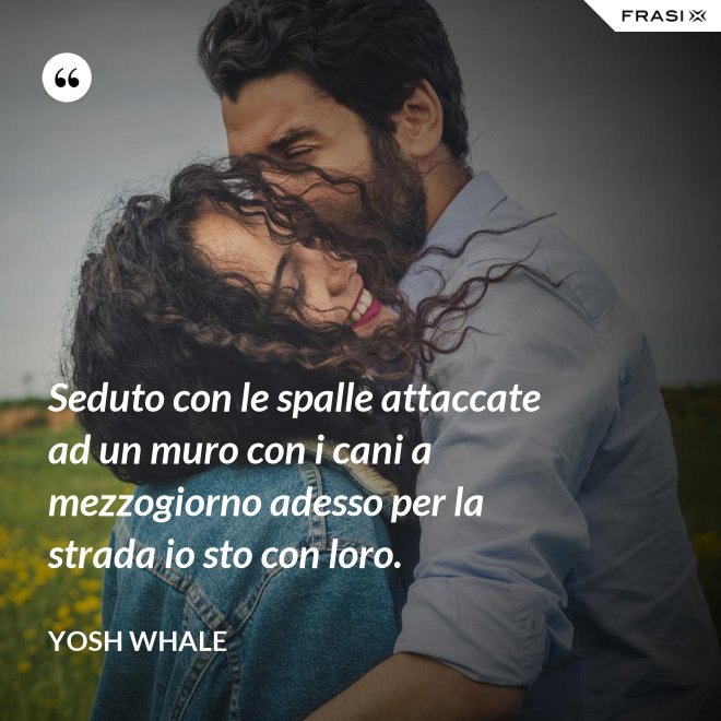 Seduto con le spalle attaccate ad un muro con i cani a mezzogiorno adesso per la strada io sto con loro. - Yosh Whale