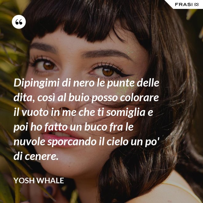 Dipingimi di nero le punte delle dita, così al buio posso colorare il vuoto in me che ti somiglia e poi ho fatto un buco fra le nuvole sporcando il cielo un po' di cenere. - Yosh Whale